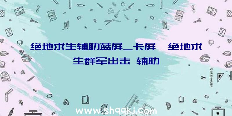 绝地求生辅助蓝屏_卡屏、绝地求生群军出击